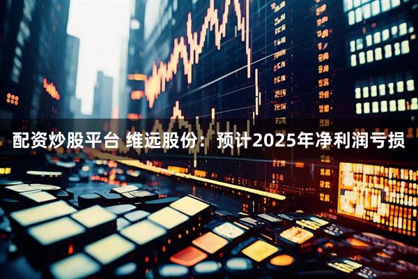 配资炒股平台 维远股份：预计2025年净利润亏损