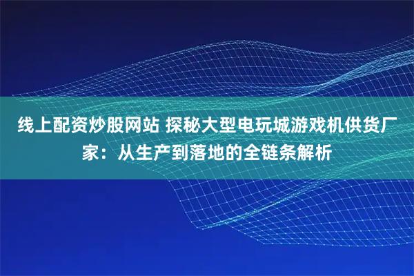 线上配资炒股网站 探秘大型电玩城游戏机供货厂家：从生产到落地的全链条解析