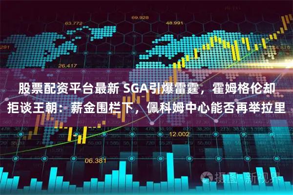 股票配资平台最新 SGA引爆雷霆，霍姆格伦却拒谈王朝：薪金围栏下，佩科姆中心能否再举拉里