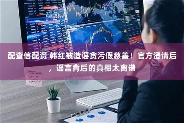 配查信配资 韩红被造谣贪污假慈善！官方澄清后，谣言背后的真相太离谱