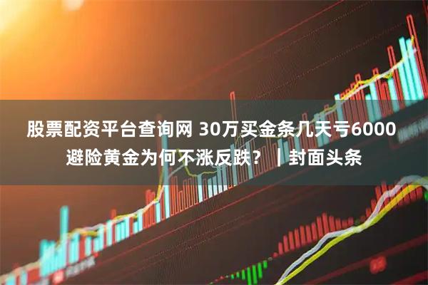 股票配资平台查询网 30万买金条几天亏6000 避险黄金为何不涨反跌？｜封面头条
