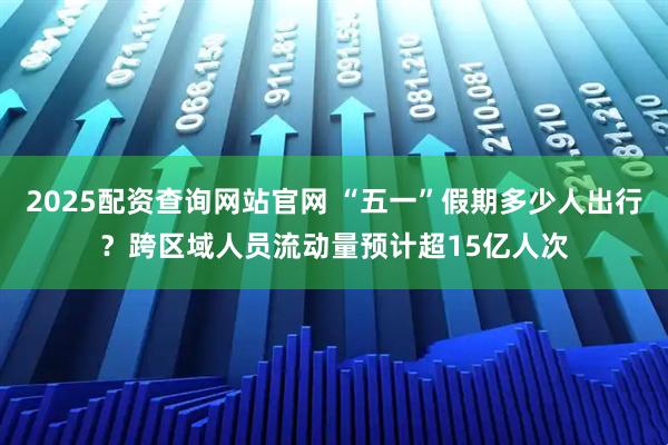 2025配资查询网站官网 “五一”假期多少人出行？跨区域人员流动量预计超15亿人次