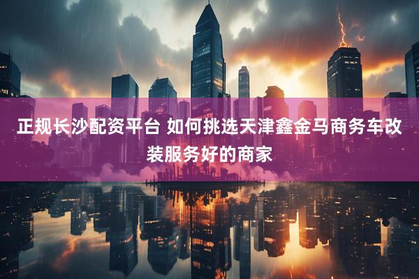 正规长沙配资平台 如何挑选天津鑫金马商务车改装服务好的商家