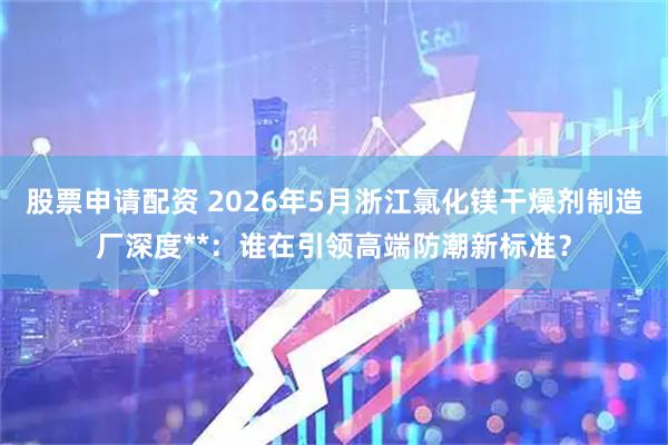 股票申请配资 2026年5月浙江氯化镁干燥剂制造厂深度**：谁在引领高端防潮新标准？